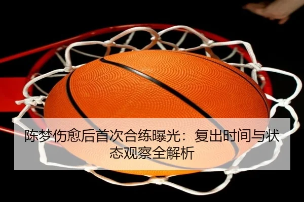 陈梦伤愈后首次合练曝光：复出时间与状态观察全解析